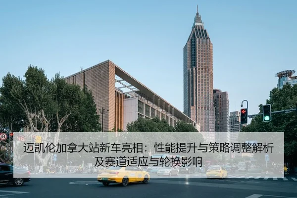 迈凯伦加拿大站新车亮相：性能提升与策略调整解析及赛道适应与轮换影响